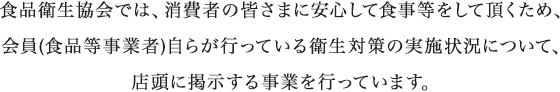 食品衛生協会では、消費者の皆さまに安心して食事等をして頂くため、会員(食品等事業者)自らが行っている衛生対策の実施状況について、店頭に掲示する事業を行っています。